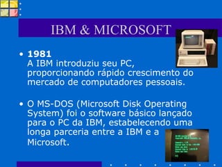 IBM & MICROSOFT 1981 A IBM introduziu seu PC, proporcionando rápido crescimento do mercado de computadores pessoais.  O MS-DOS (Microsoft Disk Operating System) foi o software básico lançado para o PC da IBM, estabelecendo uma longa parceria entre a IBM e a Microsoft .  