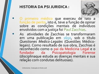 HISTORIA DA PSI JURIDICA :
• O primeiro médico que exerceu de fato a
função de perito, isto é, teve a função de opinar
sobre as condições mentais de indivíduos
envolvidos com a justiça foi Paul Zacchias.
• As atividades de Zacchias se transformaram
em uma publicação em 1650, sob o título
Questiones Medico-Legales (Questões Médico-
legais). Como resultado de sua obra, Zacchias é
reconhecido como o pai da Medicina Legal e o
fundador da Psicopatologia Forense
(disciplinaque estuda as doenças mentais e sua
relação com condutas delituosas).
Unihorizontes - Graduação em Direito 2018
 