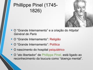 Phillippe Pinel (1745-
1826)
• O “Grande Internamento” e a criação do Hôpital
Général de Paris
• O “Grande Internamento”: Religião
• O “Grande Internamento”: Política
• O nascimento do hospital psiquiátrico
• O “ato libertador” de Phillippe Pinel, está ligado ao
reconhecimento da loucura como “doença mental”.
 