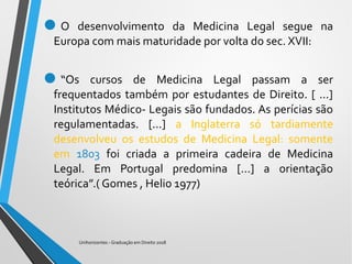 O desenvolvimento da Medicina Legal segue na
Europa com mais maturidade por volta do sec. XVII:
“Os cursos de Medicina Legal passam a ser
frequentados também por estudantes de Direito. [ ...]
Institutos Médico- Legais são fundados. As perícias são
regulamentadas. [...] a Inglaterra só tardiamente
desenvolveu os estudos de Medicina Legal: somente
em 1803 foi criada a primeira cadeira de Medicina
Legal. Em Portugal predomina [...] a orientação
teórica”.( Gomes , Helio 1977)
Unihorizontes - Graduação em Direito 2018
 