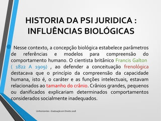 HISTORIA DA PSI JURIDICA :
INFLUÊNCIAS BIOLÓGICAS
Nesse contexto, a concepção biológica estabelece parâmetros
de referências e modelos para compreensão do
comportamento humano. O cientista britânico Francis Galton
( 1822 A 1909) , ao defender a conceituação frenológica
destacava que o princípio da compreensão da capacidade
humana, isto é, o caráter e as funções intelectuais, estavam
relacionados ao tamanho do crânio. Crânios grandes, pequenos
ou danificados explicariam determinados comportamentos
considerados socialmente inadequados.
Unihorizontes - Graduação em Direito 2018
 
