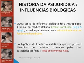 HISTORIA DA PSI JURIDICA :
INFLUÊNCIAS BIOLÓGICAS
• Outra teoria de influência biológica foi a Antropologia
Criminal do médico italiano Cesare Lombroso (1835 A
1909) , a qual argumentava que a criminalidade era um
fenômeno hereditário.
• A hipótese de Lombroso enfatizava que era possível
identificar um indivíduo criminoso pelas suas
características físicas. Tese do criminoso nato.
Unihorizontes - Graduação em Direito 2018
 