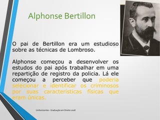 Alphonse Bertillon
Unihorizontes - Graduação em Direito 2018
O pai de Bertillon era um estudioso
sobre as técnicas de Lombroso.
Alphonse começou a desenvolver os
estudos do pai após trabalhar em uma
repartição de registro da policia. Lá ele
começou a perceber que poderia
selecionar e identificar os criminosos
por suas características físicas que
eram únicas.
 