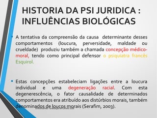 • A tentativa da compreensão da causa determinante desses
comportamentos (loucura, perversidade, maldade ou
crueldade) produziu também a chamada concepção médico-
moral, tendo como principal defensor o psiquiatra francês
Esquirol.
• Estas concepções estabeleciam ligações entre a loucura
individual e uma degeneração racial. Com esta
degenerescência, o fator causalidade de determinados
comportamentos era atribuído aos distúrbios morais, também
denominados de loucos morais (Serafim, 2003).Unihorizontes - Graduação em Direito 2018
HISTORIA DA PSI JURIDICA :
INFLUÊNCIAS BIOLÓGICAS
 
