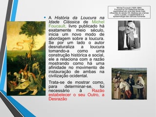 • A História da Loucura na
Idade Clássica de Michel
Foucault, livro publicado há
exatamente meio século,
inicia um novo modo de
abordagem sobre a loucura.
Se por um lado o autor
desnaturaliza a loucura
tomando-a como uma
construção histórica e social,
ele a relaciona com a razão
mostrando como há uma
afinidade no movimento de
instauração de ambas na
civilização ocidental.
• Trata-se de mostrar como,
para determinar-se, foi
necessário à Razão
estabelecer o seu Outro, a
Desrazão
Michel Foucault (1926-1984)
Foucault foi um intelectual francês
responsável por uma das obras mais
influentes do século XX. Dedicou-se a temas
como o poder, a subjetividade e a
epistemologia das ciências humanas
 