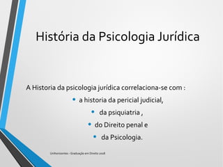 História da Psicologia Jurídica
A Historia da psicologia jurídica correlaciona-se com :
• a historia da pericial judicial,
• da psiquiatria ,
• do Direito penal e
• da Psicologia.
Unihorizontes - Graduação em Direito 2018
 