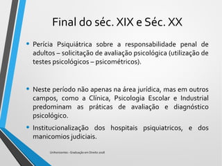 Final do séc. XIX e Séc. XX
• Perícia Psiquiátrica sobre a responsabilidade penal de
adultos – solicitação de avaliação psicológica (utilização de
testes psicológicos – psicométricos).
• Neste período não apenas na área jurídica, mas em outros
campos, como a Clínica, Psicologia Escolar e Industrial
predominam as práticas de avaliação e diagnóstico
psicológico.
• Institucionalização dos hospitais psiquiatricos, e dos
manicomios judiciais.
Unihorizontes - Graduação em Direito 2018
 