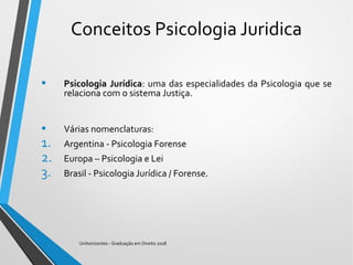 Conceitos Psicologia Juridica
• Psicologia Jurídica: uma das especialidades da Psicologia que se
relaciona com o sistema Justiça.
• Várias nomenclaturas:
1. Argentina - Psicologia Forense
2. Europa – Psicologia e Lei
3. Brasil - Psicologia Jurídica / Forense.
Unihorizontes - Graduação em Direito 2018
 