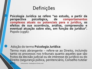Definições
 Psicologia Jurídica se refere “ao estudo, a partir da
perspectiva psicológica, de comportamentos
complexos atuais ou potenciais para o jurídico, os
efeitos de sua ocorrência, análise, compreensão e
eventual atuação sobre eles, em função do jurídico”.
Popolo (1996):
 Adoção do termo Psicologia Jurídica:
Termo mais abrangente – refere-se ao Direito, incluindo
tanto os processos nos tribunais quanto aqueles que são
frutos da decisão judicial ou de interesse do jurídico ou do
Direito (segurança púbica, penitenciário, Conselho tutelar
etc). Unihorizontes - Graduação em Direito 2018
 
