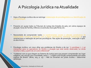 A Psicologia Jurídica na Atualidade
• Hoje a Psicologia Jurídica não se restringe à elaboração de psicodiagnóstico ou identificação de
psicopatologias.
• Presente em quase todos os Tribunais de Justiça dos Estados do país, em vários espaços de
atuação:Varas de Família, Infância e Juventude, Execução Penal, etc.
• Necessidade de compreender todos os condicionantes sociais e culturais constitutivos da
subjetividade humana, rompendo com a lógica estritamente individual (intrapsíquica) que
caracterizava a realização de perícias psicológicas. Nas ações de prevenção , execução e após
os atos ilicitos.
• Psicologia Jurídica: um novo olhar aos problemas do Direito e da Lei: “o psicólogo (...) vai
interpretar para os operadores do Direito a situação que está sendo observada, ou ainda
recontar o fato, a partir de um outro referencial”
• “Colaborar com os que chegam ao Sistema de Justiça para que possam compreender seu lugar
subjetivo, seu vínculo com a sociedade, assim (...) sugere uma função comprometida com esses
sujeitos de direito” (Brito, 205, p. 15). – Não se converter em juízes ocultos – determinar
sentenças.
Unihorizontes - Graduação em Direito 2018
 