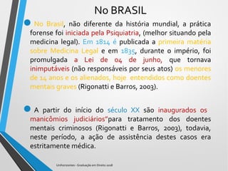 No BRASIL
No Brasil, não diferente da história mundial, a prática
forense foi iniciada pela Psiquiatria, (melhor situando pela
medicina legal). Em 1814 é publicada a primeira matéria
sobre Medicina Legal e em 1835, durante o império, foi
promulgada a Lei de 04 de junho, que tornava
inimputáveis (não responsáveis por seus atos) os menores
de 14 anos e os alienados, hoje entendidos como doentes
mentais graves (Rigonatti e Barros, 2003).
A partir do início do século XX são inaugurados os
manicômios judiciários”para tratamento dos doentes
mentais criminosos (Rigonatti e Barros, 2003), todavia,
neste período, a ação de assistência destes casos era
estritamente médica.
Unihorizontes - Graduação em Direito 2018
 