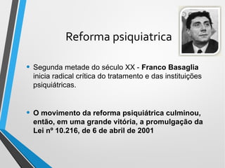 Reforma psiquiatrica
• Segunda metade do século XX - Franco Basaglia
inicia radical crítica do tratamento e das instituições
psiquiátricas.
• O movimento da reforma psiquiátrica culminou,
então, em uma grande vitória, a promulgação da
Lei nº 10.216, de 6 de abril de 2001
 