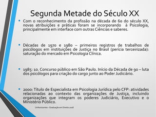 Segunda Metade do Século XX
• Com o reconhecimento da profissão na década de 60 do século XX,
novas atribuições e práticas foram se incorporando à Psicologia,
principalmente em interface com outras Ciências e saberes.
• Décadas de 1970 e 1980 – primeiros registros de trabalhos de
psicólogos em instituições de Justiça no Brasil (perícia terceirizada):
saturação do mercado em Psicologia Clínica.
• 1985: 1o. Concurso público em São Paulo. Início da Década de 90 – luta
dos psicólogos para criação do cargo junto ao Poder Judiciário.
• 2000: Título de Especialista em Psicologia Jurídica pelo CFP: atividades
relacionadas ao contexto das organizações de Justiça, incluindo
organizações que integram os poderes Judiciário, Executivo e o
Ministério Público.
Unihorizontes - Graduação em Direito 2018
 