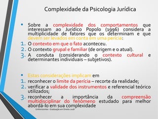 Complexidade da Psicologia Jurídica
• Sobre a complexidade dos comportamentos que
interessam ao Jurídico Popolo (1996) considera a
multiplicidade de fatores que os determinam e que
devem ser levados em conta em uma perícia:
1. O contexto em que o fato aconteceu.
2. O contexto grupal e familiar (de origem e o atual).
3. A conduta (considerando o contexto cultural e
determinantes individuais – subjetivos).
• Estas considerações implicam em
1. reconhecer o limite da perícia – recorte da realidade;
2. verificar a validade dos instrumentos e referencial teórico
utilizados;
3. reconhecer a importância da compreensão
multidisciplinar do fenômeno estudado para melhor
abordá-lo em sua complexidade
Unihorizontes - Graduação em Direito 2018
 
