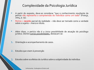 Complexidade da Psicologia Jurídica
• A partir do exposto, deve-se considerar “que o conhecimento resultante da
perícia não representa a compreensão do indivíduo como um todo” (França,
2004, p. 75).
• Perícia = recorte parcial da realidade – não deve ser tomado como a verdade
sobre o sujeito – marca e rótulo.
• Além disso, a perícia não é a única possibilidade de atuação do psicólogo
jurídico. Dentre outras possibilidades, destacam-se:
1. Orientação e acompanhamento de casos.
2. Estudos que visem à prevenção
3. Estudos sobre os efeitos do Jurídico sobre a subjetividade do indivíduo.
Unihorizontes - Graduação em Direito 2018
 