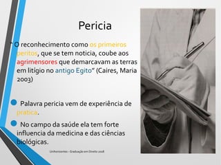 Pericia
“ O reconhecimento como os primeiros
peritos, que se tem noticia, coube aos
agrimensores que demarcavam as terras
em litígio no antigo Egito” (Caires, Maria
2003)
Palavra pericia vem de experiência de
pratica.
No campo da saúde ela tem forte
influencia da medicina e das ciências
biológicas.
Unihorizontes - Graduação em Direito 2018
 