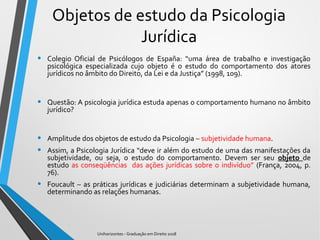Objetos de estudo da Psicologia
Jurídica
• Colegio Oficial de Psicólogos de España: “uma área de trabalho e investigação
psicológica especializada cujo objeto é o estudo do comportamento dos atores
jurídicos no âmbito do Direito, da Lei e da Justiça” (1998, 109).
• Questão: A psicologia jurídica estuda apenas o comportamento humano no âmbito
jurídico?
• Amplitude dos objetos de estudo da Psicologia – subjetividade humana.
• Assim, a Psicologia Jurídica “deve ir além do estudo de uma das manifestações da
subjetividade, ou seja, o estudo do comportamento. Devem ser seu objeto de
estudo as conseqüências das ações jurídicas sobre o indivíduo” (França, 2004, p.
76).
• Foucault – as práticas jurídicas e judiciárias determinam a subjetividade humana,
determinando as relações humanas.
Unihorizontes - Graduação em Direito 2018
 