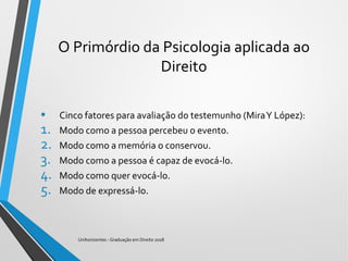 O Primórdio da Psicologia aplicada ao
Direito
• Cinco fatores para avaliação do testemunho (MiraY López):
1. Modo como a pessoa percebeu o evento.
2. Modo como a memória o conservou.
3. Modo como a pessoa é capaz de evocá-lo.
4. Modo como quer evocá-lo.
5. Modo de expressá-lo.
Unihorizontes - Graduação em Direito 2018
 