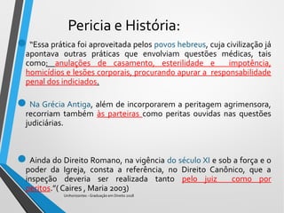 Pericia e História:
“Essa prática foi aproveitada pelos povos hebreus, cuja civilização já
apontava outras práticas que envolviam questões médicas, tais
como: anulações de casamento, esterilidade e impotência,
homicídios e lesões corporais, procurando apurar a responsabilidade
penal dos indiciados.
Na Grécia Antiga, além de incorporarem a peritagem agrimensora,
recorriam também às parteiras como peritas ouvidas nas questões
judiciárias.
Ainda do Direito Romano, na vigência do século XI e sob a força e o
poder da Igreja, consta a referência, no Direito Canônico, que a
inspeção deveria ser realizada tanto pelo juiz como por
peritos.”( Caires , Maria 2003)
Unihorizontes - Graduação em Direito 2018
 