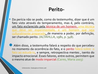 Perito-
• Da perícia não se pode, como do testemunho, dizer que é um
fato visto através do temperamento, mas é, pelo contrário,
um fato esclarecido pela técnica de um homem: uma técnica
que deve ser experimentada, e um homem que seja
culturalmente preparado, de maneira a poder, por definição,
ser chamado perito. (ALTAVILLA, 1981, p. 348).
Além disso, a testemunha falará a respeito do que percebeu
no momento da ocorrência do fato, e o perito falará sobre o
fato ao estudá-Io, e sempre, retrospectiva mentes , isento do
impacto emocional. Esses fatores, entre outros, permitem que
o mesmo atue de modo imparcial.(Caires, Maria 2003)
Unihorizontes - Graduação em Direito 2018
 