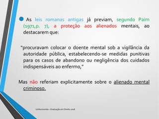 As leis romanas antigas já previam, segundo Paim
(1971,p. 7), a proteção aos alienados mentais, ao
destacarem que:
“procuravam colocar o doente mental sob a vigilância da
autoridade pública, estabelecendo-se medidas punitivas
para os casos de abandono ou negligência dos cuidados
indispensáveis ao enfermo,”
Mas não referiam explicitamente sobre o alienado mental
criminoso.
Unihorizontes - Graduação em Direito 2018
 