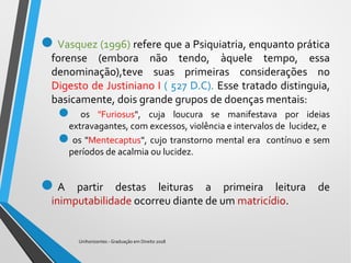Vasquez (1996) refere que a Psiquiatria, enquanto prática
forense (embora não tendo, àquele tempo, essa
denominação),teve suas primeiras considerações no
Digesto de Justiniano I ( 527 D.C). Esse tratado distinguia,
basicamente, dois grande grupos de doenças mentais:
 os "Furiosus", cuja loucura se manifestava por ideias
extravagantes, com excessos, violência e intervalos de lucidez, e
os "Mentecaptus", cujo transtorno mental era contínuo e sem
períodos de acalmia ou lucidez.
A partir destas leituras a primeira leitura de
inimputabilidade ocorreu diante de um matricídio.
Unihorizontes - Graduação em Direito 2018
 