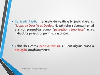 • Na idade Media – o meio de verificação judicial era os
“juízos de Deus” e os Duelos. No primeiro a doença mental
era compreendida como “possesão demoníaca” e os
indivíduos possuídos por maus espíritos.
• Cabia-lhes como pena a tortura. Ou em alguns casos a
expiação, ou afastamento.
Unihorizontes - Graduação em Direito 2018
 