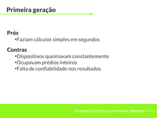 UNIVERSIDADE ESTADUAL DA PARAÍBA | PROJETOHERMES
Primeira geração
●
Faziam cálculos simples em segundos
Prós
●
Dispositivos queimavam constantemente
●
Ocupavam prédios inteiros
●
Falta de confiabilidade nos resultados
Contras
 