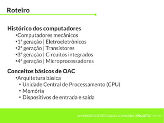 UNIVERSIDADE ESTADUAL DA PARAÍBA | PROJETOHERMES
Roteiro
●
Computadores mecânicos
●
1ª geração | Eletroeletrônicos
●
2ª geração | Transistores
●
3ª geração | Circuitos integrados
●
4ª geração | Microprocessadores
Histórico dos computadores
●
Arquitetura básica
●
Unidade Central de Processamento (CPU)
●
Memória
●
Dispositivos de entrada e saída
Conceitos básicos de OAC
 