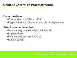 UNIVERSIDADE ESTADUAL DA PARAÍBA | PROJETOHERMES
Unidade Central de Processamento
●
Conhecida como CPU ou UCP
●
Responsável por cálculos e controle de dispositivos
Características
Principais componentes
●
Unidade Lógica e Aritmética (ULA/ALU)
●
Registradores
●
Unidade de Controle (UC/CU)
●
Relógio (clock)
 