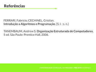 Referências
UNIVERSIDADE ESTADUAL DA PARAÍBA | PROJETO HERMES
FERRARI, Fabrício; CECHINEL, Cristian.
Introdução a Algoritmos e Programação. [S. l. : s. n.]
TANEMBAUM, Andrew S. Organização Estruturada de Computadores.
5 ed. São Paulo: Prentice Hall, 2006.
 