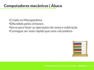UNIVERSIDADE ESTADUAL DA PARAÍBA | PROJETOHERMES
Computadores mecânicos | Ábaco
●
Criado na Mesopotâmia
●
Difundido pelos chineses
●
Serve para fazer as operações de soma e subtração
●
Consegue ser mais rápido que uma calculadora
 