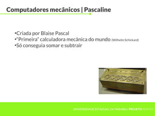 UNIVERSIDADE ESTADUAL DA PARAÍBA | PROJETOHERMES
Computadores mecânicos | Pascaline
●
Criada por Blaise Pascal
●
“Primeira” calculadora mecânica do mundo (Wilhelm Schickard)
●
Só conseguia somar e subtrair
 