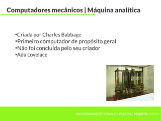 UNIVERSIDADE ESTADUAL DA PARAÍBA | PROJETOHERMES
Computadores mecânicos | Máquina analítica
●
Criada por Charles Babbage
●
Primeiro computador de propósito geral
●
Não foi concluída pelo seu criador
●
Ada Lovelace
 