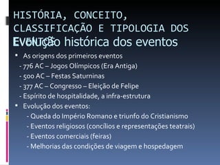 HISTÓRIA, CONCEITO,
CLASSIFICAÇÃO E TIPOLOGIA DOS
Evolução histórica dos eventos
EVENTOS
 As origens dos primeiros eventos
 - 776 AC – Jogos Olímpicos (Era Antiga)
 - 500 AC – Festas Saturninas
 - 377 AC – Congresso – Eleição de Felipe
 - Espírito de hospitalidade, a infra-estrutura
 Evolução dos eventos:
    - Queda do Império Romano e triunfo do Cristianismo
    - Eventos religiosos (concílios e representações teatrais)
    - Eventos comerciais (feiras)
    - Melhorias das condições de viagem e hospedagem
 