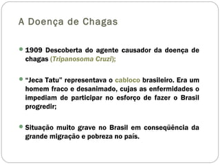 A Doença de Chagas
1909 Descoberta do agente causador da doença de
chagas (Tripanosoma Cruzi);
“Jeca Tatu” representava o cabloco brasileiro. Era um
homem fraco e desanimado, cujas as enfermidades o
impediam de participar no esforço de fazer o Brasil
progredir;
Situação muito grave no Brasil em conseqüência da
grande migração e pobreza no país.
 