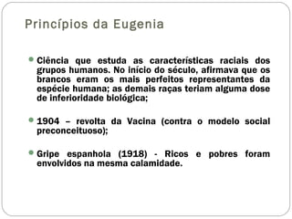 Princípios da Eugenia
Ciência que estuda as características raciais dos
grupos humanos. No início do século, afirmava que os
brancos eram os mais perfeitos representantes da
espécie humana; as demais raças teriam alguma dose
de inferioridade biológica;
1904 – revolta da Vacina (contra o modelo social
preconceituoso);
Gripe espanhola (1918) - Ricos e pobres foram
envolvidos na mesma calamidade.
 