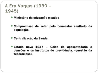 A Era Vargas (1930 –
1945)
Ministério da educação e saúde
Compromisso de zelar pelo bem-estar sanitário da
população.
Centralização da Saúde.
Estado novo 1937 – Caixa de aposentadoria e
pensões e os institutos de previdência. (questão da
tuberculose).
 