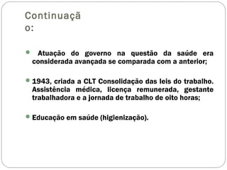 Continuaçã
o:
 Atuação do governo na questão da saúde era
considerada avançada se comparada com a anterior;
1943, criada a CLT Consolidação das leis do trabalho.
Assistência médica, licença remunerada, gestante
trabalhadora e a jornada de trabalho de oito horas;
Educação em saúde (higienização).
 