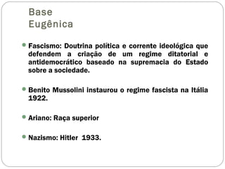 Base
Eugênica
Fascismo: Doutrina política e corrente ideológica que
defendem a criação de um regime ditatorial e
antidemocrático baseado na supremacia do Estado
sobre a sociedade.
Benito Mussolini instaurou o regime fascista na Itália
1922.
Ariano: Raça superior
Nazismo: Hitler 1933.
 