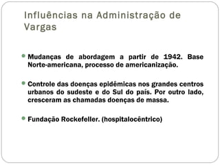 Influências na Administração de
Vargas
Mudanças de abordagem a partir de 1942. Base
Norte-americana, processo de americanização.
Controle das doenças epidêmicas nos grandes centros
urbanos do sudeste e do Sul do país. Por outro lado,
cresceram as chamadas doenças de massa.
Fundação Rockefeller. (hospitalocêntrico)
 