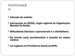 Continuaçã
o:
Infecção da malária;
Intervenção da (OPAS), órgão regional da Organização
Mundial da Saúde;
Dificuldades técnicas e operacionais e o clientelismo;
Da receita curta previdenciária a pressão da classe
médica;
Lei orgânica da Previdência Social (LLOPS).
 