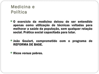 Medicina e
Política
O exercício da medicina deixou de ser entendido
apenas como utilização de técnicas voltadas para
melhorar a saúde da população, sem qualquer relação
social. Prática social capacitada para lutar.
João Goulart, comprometido com o programa de
REFORMA DE BASE.
Ricos versus pobres.
 
