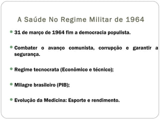 A Saúde No Regime Militar de 1964
31 de março de 1964 fim a democracia populista.
Combater o avanço comunista, corrupção e garantir a
segurança.
Regime tecnocrata (Econômico e técnico);
Milagre brasileiro (PIB);
Evolução da Medicina: Esporte e rendimento.
 