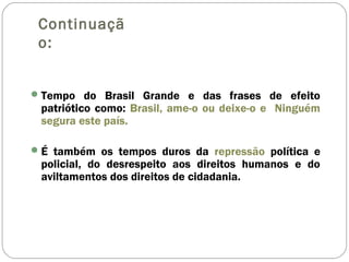 Continuaçã
o:
Tempo do Brasil Grande e das frases de efeito
patriótico como: Brasil, ame-o ou deixe-o e Ninguém
segura este país.
É também os tempos duros da repressão política e
policial, do desrespeito aos direitos humanos e do
aviltamentos dos direitos de cidadania.
 