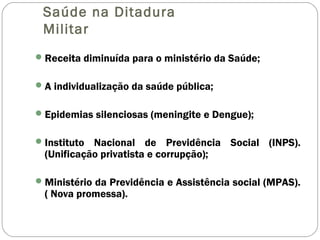 Saúde na Ditadura
Militar
Receita diminuída para o ministério da Saúde;
A individualização da saúde pública;
Epidemias silenciosas (meningite e Dengue);
Instituto Nacional de Previdência Social (INPS).
(Unificação privatista e corrupção);
Ministério da Previdência e Assistência social (MPAS).
( Nova promessa).
 