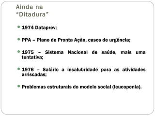 Ainda na
“Ditadura”
1974 Dataprev;
PPA – Plano de Pronta Ação, casos de urgência;
1975 – Sistema Nacional de saúde, mais uma
tentativa;
1976 – Salário a insalubridade para as atividades
arriscadas;
Problemas estruturais do modelo social (leucopenia).
 