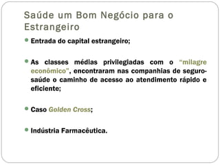 Saúde um Bom Negócio para o
Estrangeiro
Entrada do capital estrangeiro;
As classes médias privilegiadas com o “milagre
econômico”, encontraram nas companhias de seguro-
saúde o caminho de acesso ao atendimento rápido e
eficiente;
Caso Golden Cross;
Indústria Farmacêutica.
 