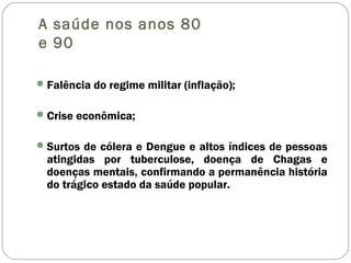 A saúde nos anos 80
e 90
Falência do regime militar (inflação);
Crise econômica;
Surtos de cólera e Dengue e altos índices de pessoas
atingidas por tuberculose, doença de Chagas e
doenças mentais, confirmando a permanência história
do trágico estado da saúde popular.
 
