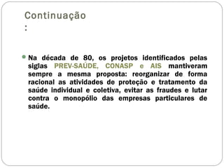 Continuação
:
Na década de 80, os projetos identificados pelas
siglas PREV-SAÚDE, CONASP e AIS mantiveram
sempre a mesma proposta: reorganizar de forma
racional as atividades de proteção e tratamento da
saúde individual e coletiva, evitar as fraudes e lutar
contra o monopólio das empresas particulares de
saúde.
 